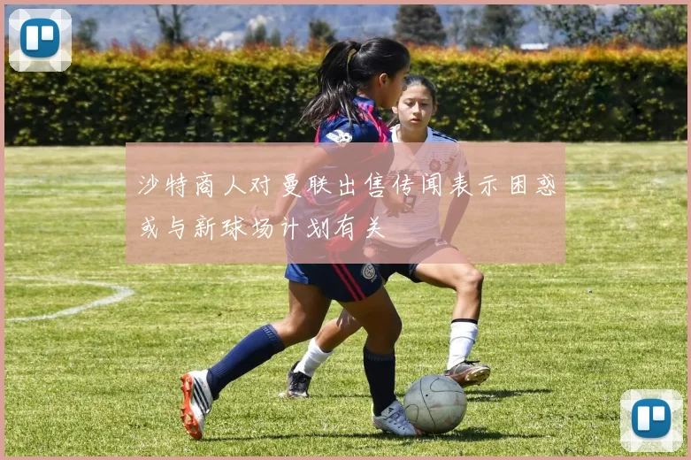 沙特商人对曼联出售传闻表示困惑或与新球场计划有关