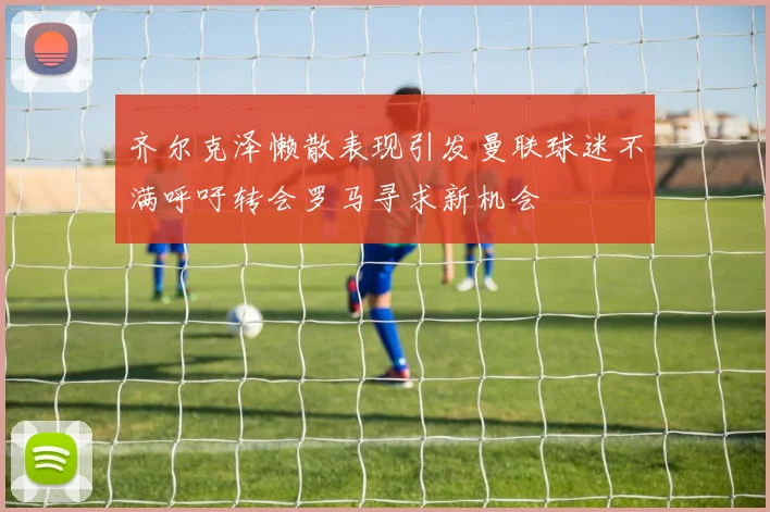 齐尔克泽懒散表现引发曼联球迷不满呼吁转会罗马寻求新机会