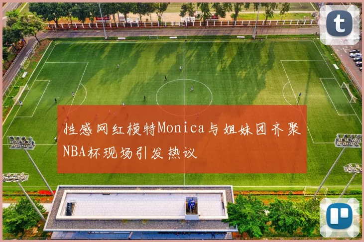 性感网红模特Monica与姐妹团齐聚NBA杯现场引发热议