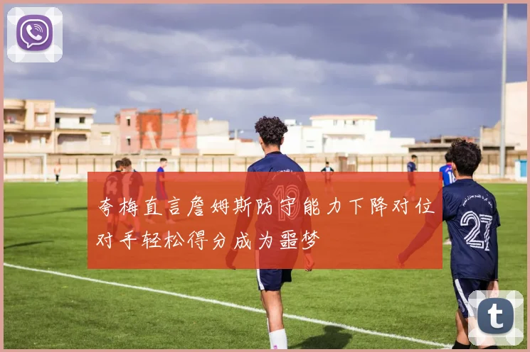 夸梅直言詹姆斯防守能力下降对位对手轻松得分成为噩梦