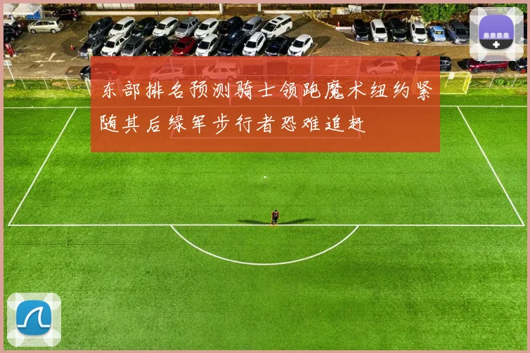 东部排名预测骑士领跑魔术纽约紧随其后绿军步行者恐难追赶