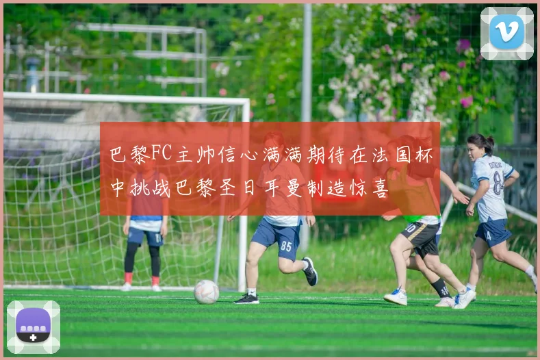 巴黎FC主帅信心满满期待在法国杯中挑战巴黎圣日耳曼制造惊喜