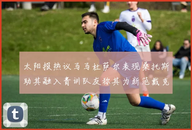 太阳报热议马马杜萨尔表现桑托斯助其融入青训队友称其为新范戴克