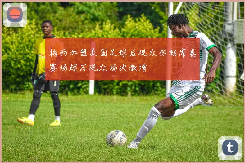 梅西加盟美国足球后观众热潮席卷赛场超万观众场次激增