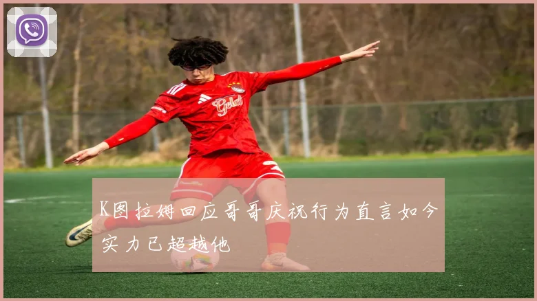 K图拉姆回应哥哥庆祝行为直言如今实力已超越他