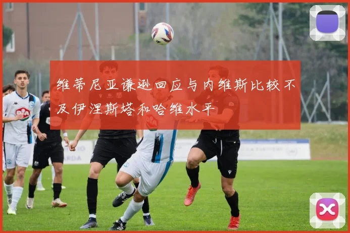维蒂尼亚谦逊回应与内维斯比较不及伊涅斯塔和哈维水平