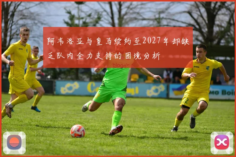 阿韦洛亚与皇马续约至2027年却缺乏队内全力支持的困境分析