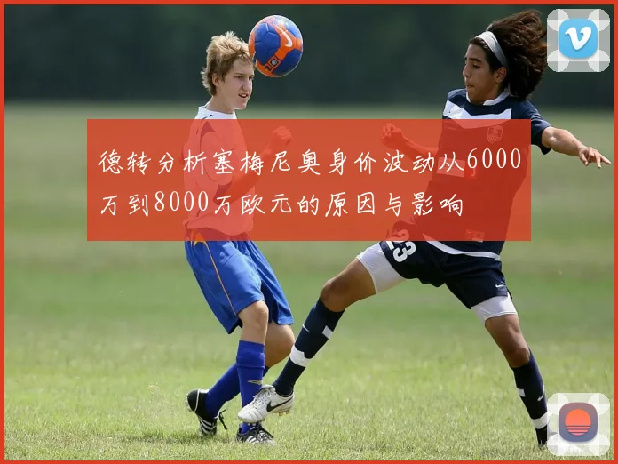 德转分析塞梅尼奥身价波动从6000万到8000万欧元的原因与影响