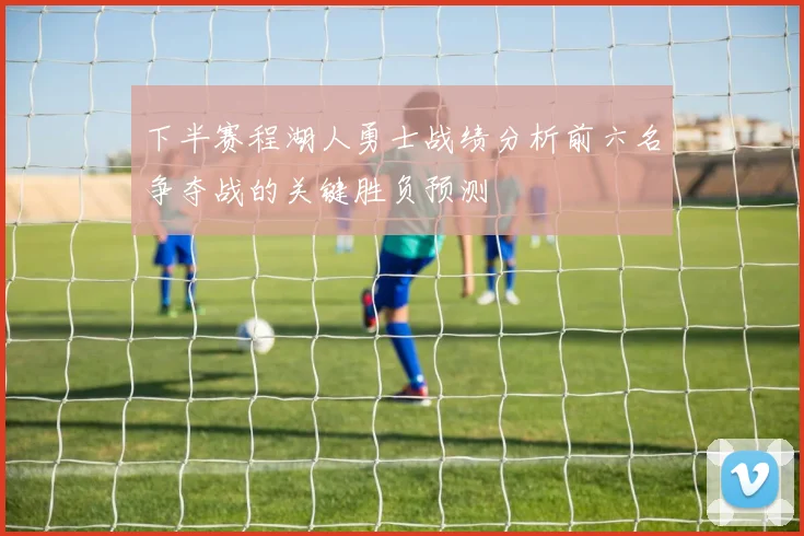 下半赛程湖人勇士战绩分析前六名争夺战的关键胜负预测