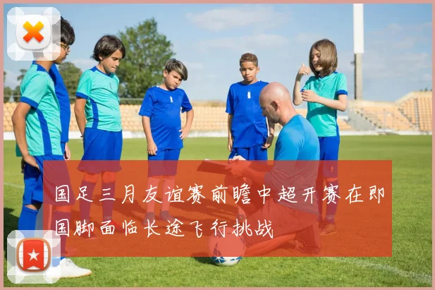 国足三月友谊赛前瞻中超开赛在即国脚面临长途飞行挑战