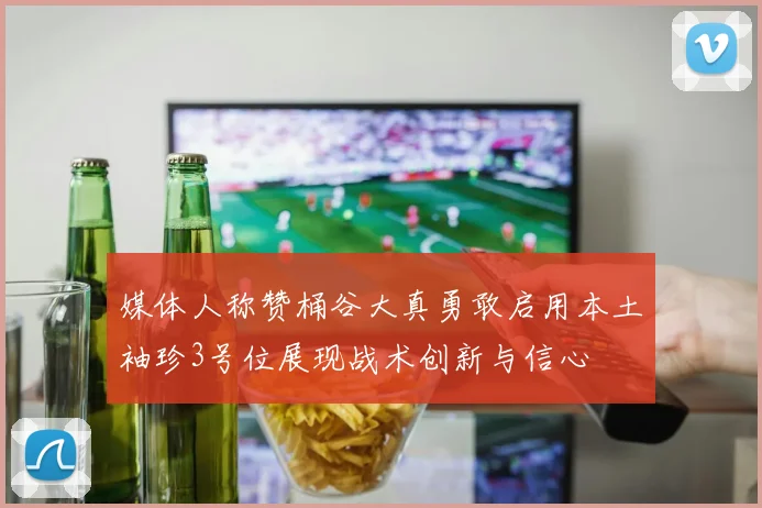媒体人称赞桶谷大真勇敢启用本土袖珍3号位展现战术创新与信心