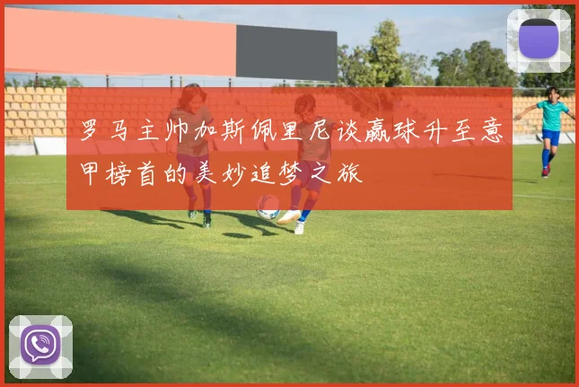 罗马主帅加斯佩里尼谈赢球升至意甲榜首的美妙追梦之旅