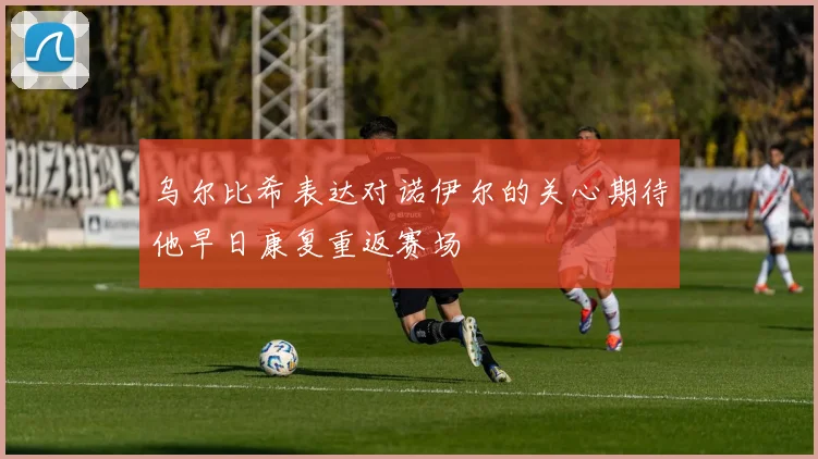 乌尔比希表达对诺伊尔的关心期待他早日康复重返赛场