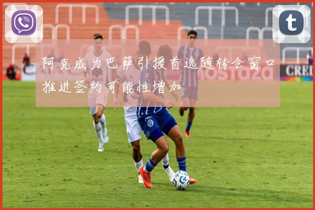 阿克成为巴萨引援首选随转会窗口推进签约可能性增加