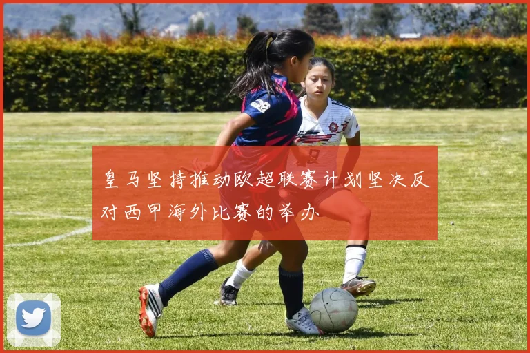 皇马坚持推动欧超联赛计划坚决反对西甲海外比赛的举办