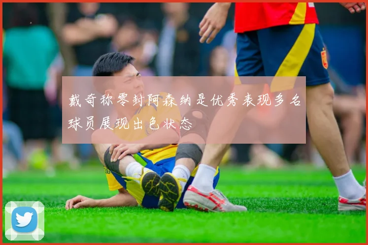 戴奇称零封阿森纳是优秀表现多名球员展现出色状态