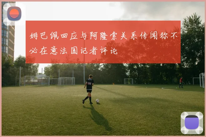 姆巴佩回应与阿隆索关系传闻称不必在意法国记者评论