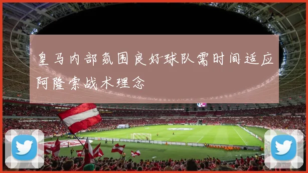皇马内部氛围良好球队需时间适应阿隆索战术理念