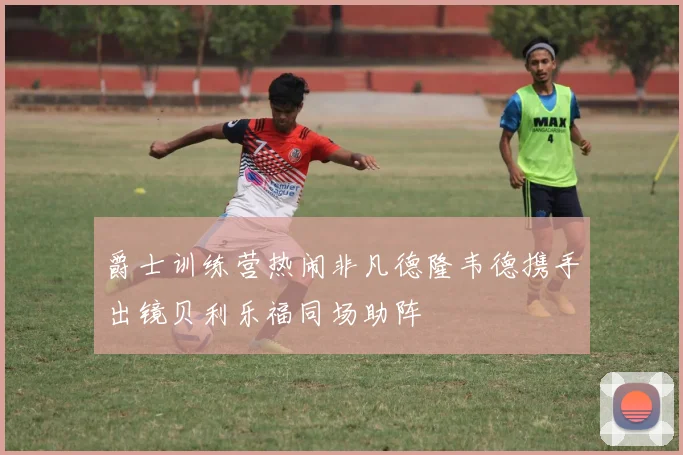 爵士训练营热闹非凡德隆韦德携手出镜贝利乐福同场助阵