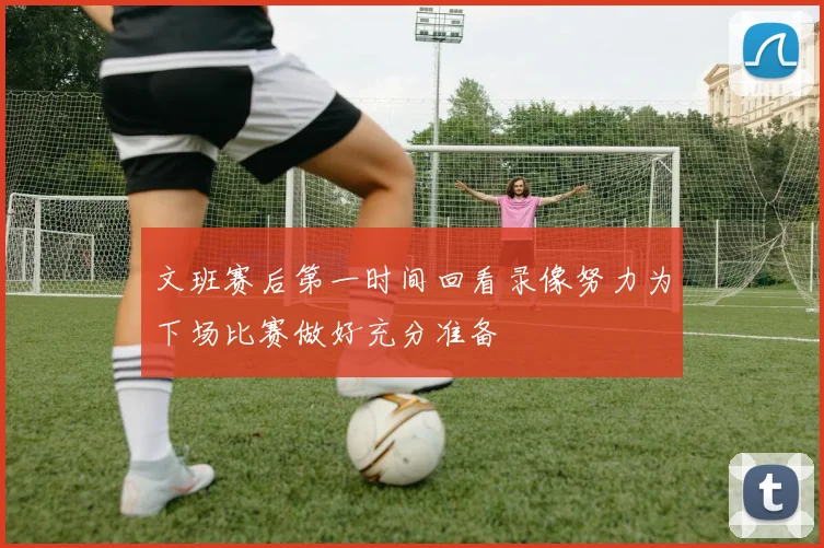 文班赛后第一时间回看录像努力为下场比赛做好充分准备