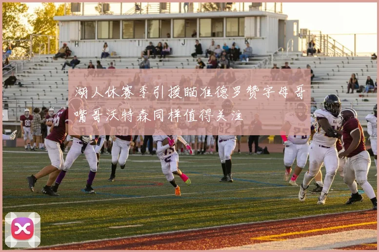 湖人休赛季引援瞄准德罗赞字母哥嘴哥沃特森同样值得关注