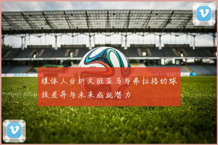 媒体人分析文班亚马与弗拉格的球技差异与未来成就潜力
