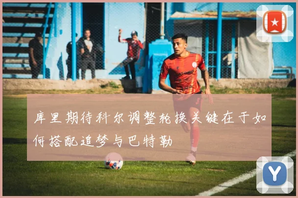 库里期待科尔调整轮换关键在于如何搭配追梦与巴特勒