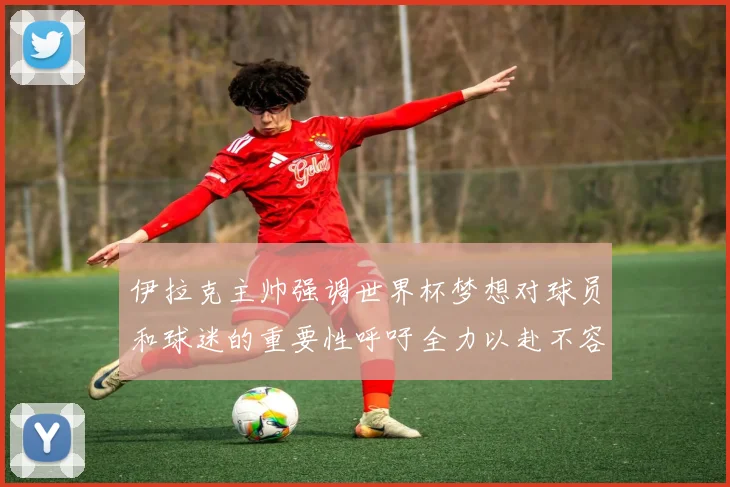 伊拉克主帅强调世界杯梦想对球员和球迷的重要性呼吁全力以赴不容忽视
