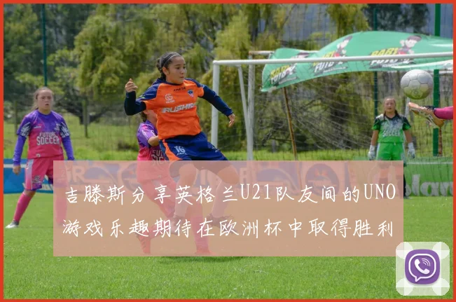 吉滕斯分享英格兰U21队友间的UNO游戏乐趣期待在欧洲杯中取得胜利