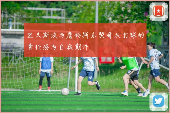 里夫斯谈与詹姆斯东契奇共打球的责任感与自我期许