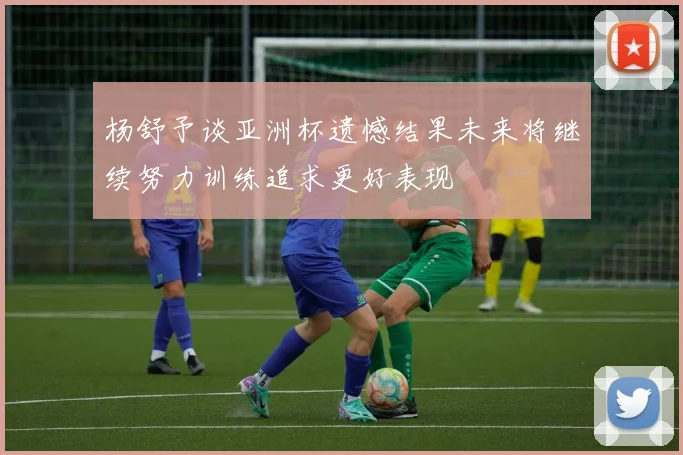 杨舒予谈亚洲杯遗憾结果未来将继续努力训练追求更好表现