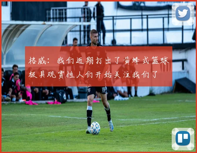 格威：我们近期打出了黄蜂式篮球极具观赏性人们开始关注我们了