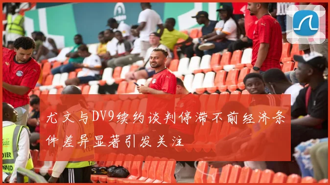 尤文与DV9续约谈判停滞不前经济条件差异显著引发关注