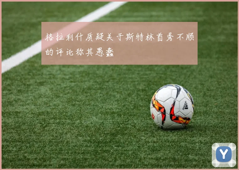 格拉利什质疑关于斯特林首秀不顺的评论称其愚蠢