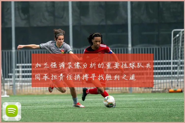 加兰强调录像分析的重要性球队共同承担责任拼搏寻找胜利之道