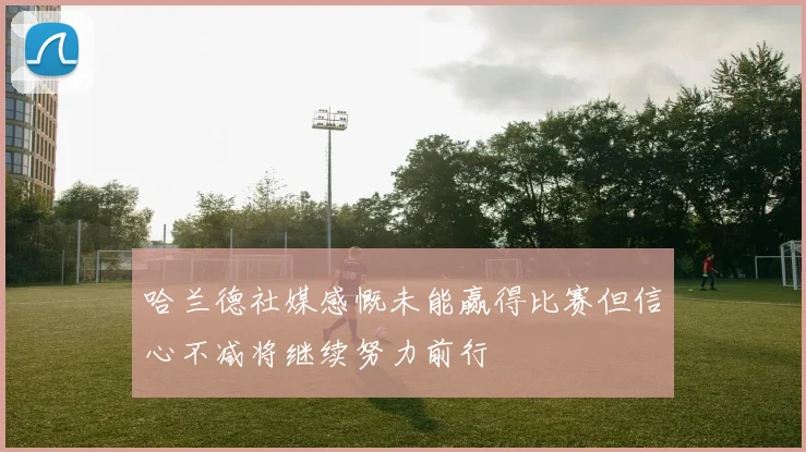 哈兰德社媒感慨未能赢得比赛但信心不减将继续努力前行