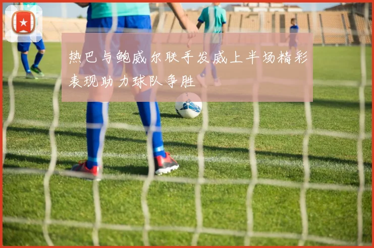 热巴与鲍威尔联手发威上半场精彩表现助力球队争胜