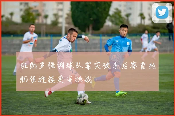 班凯罗强调球队需突破季后赛首轮瓶颈迎接更高挑战